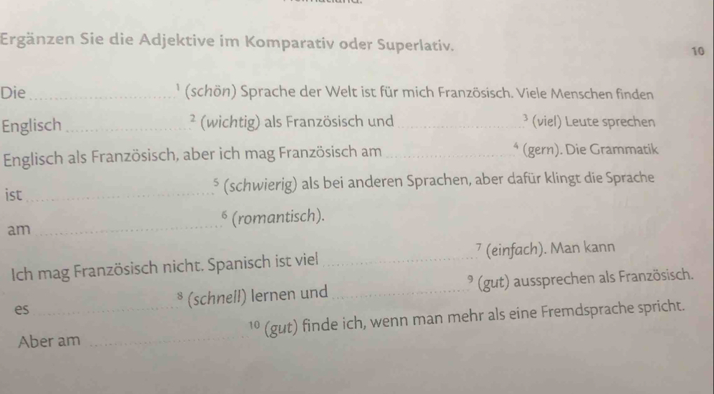 Ergänzen Sie die Adjektive im Komparativ oder Superlativ. 10 
Die_ ' (schön) Sprache der Welt ist für mich Französisch. Viele Menschen finden 
Englisch _² (wichtig) als Französisch und _³ (viel) Leute sprechen 
Englisch als Französisch, aber ich mag Französisch am _⁴ (gern). Die Grammatik 
ist _(schwierig) als bei anderen Sprachen, aber dafür klingt die Sprache 
_ 
§ (romantisch). 
am 
Ich mag Französisch nicht. Spanisch ist viel _7 (einfach). Man kann 
es_ ³ (schnell) lernen und_ * (gut) aussprechen als Französisch. 
Aber am _1º (gut) finde ich, wenn man mehr als eine Fremdsprache spricht.