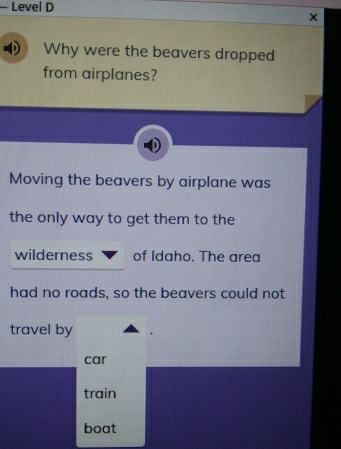 Level D
×
Why were the beavers dropped
from airplanes?
Moving the beavers by airplane was
the only way to get them to the
wilderness of Idaho. The area
had no roads, so the beavers could not
travel by
car
train
boat