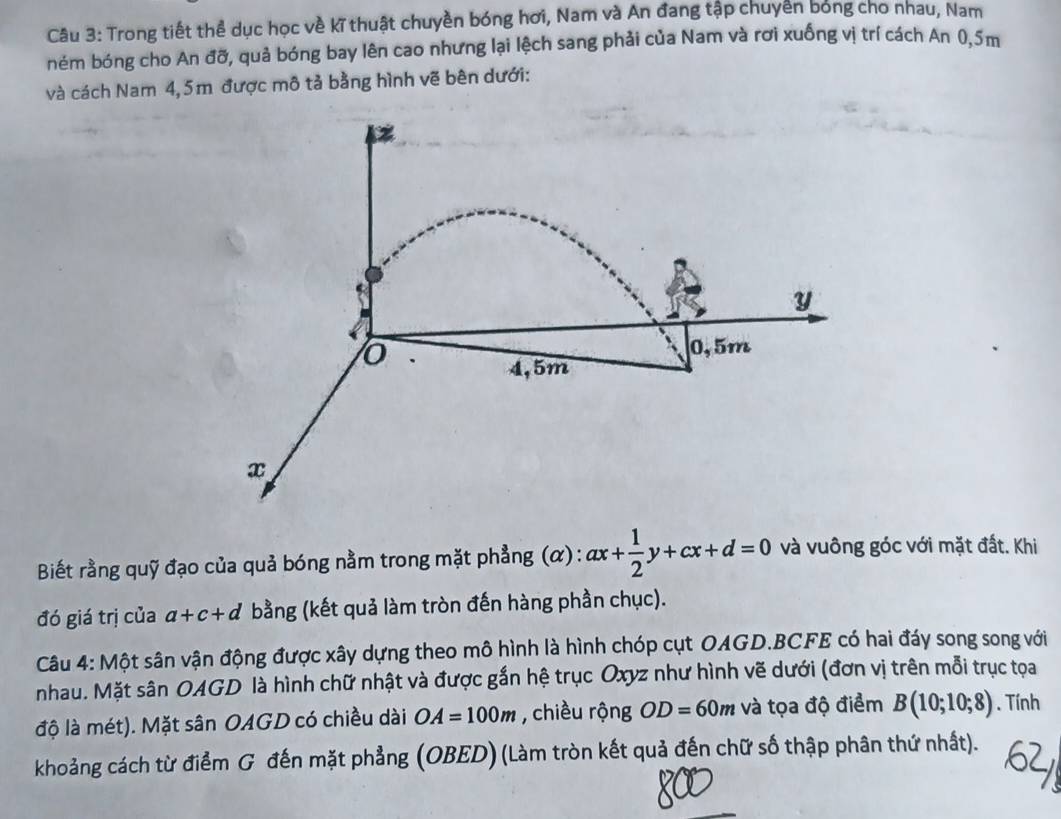 Trong tiết thể dục học về kĩ thuật chuyền bóng hơi, Nam và An đang tập chuyển bóng cho nhau, Nam
ném bóng cho An đỡ, quả bóng bay lên cao nhưng lại lệch sang phải của Nam và rơi xuống vị trí cách An 0,5m
và cách Nam 4,5m được mô tả bằng hình vẽ bên dưới:
y
o
0,5m
4,5m
x
Biết rằng quỹ đạo của quả bóng nằm trong mặt phẳng (α) : ax+ 1/2 y+cx+d=0 và vuông góc với mặt đất. Khi
đó giá trị của a+c+d bằng (kết quả làm tròn đến hàng phần chục).
Câu 4: Một sân vận động được xây dựng theo mô hình là hình chóp cụt OAGD. BCFE có hai đáy song song với
nhau. Mặt sân OAGD là hình chữ nhật và được gắn hệ trục Oxyz như hình vẽ dưới (đơn vị trên mỗi trục tọa
độ là mét). Mặt sân OAGD có chiều dài OA=100m , chiều rộng OD=60m và tọa độ điểm B(10;10;8). Tính
khoảng cách từ điểm G đến mặt phẳng (OBED) (Làm tròn kết quả đến chữ số thập phân thứ nhất).