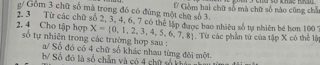 so khac nhau.
f/ Gồm hai chữ số mà chữ số nào cũng chẵ:
g/ Gồm 3 chữ số mà trong đó có đúng một chữ số 3.
2. 3 Từ các chữ số 2, 3, 4, 6, 7 có thể lập được bao nhiêu số tự nhiên bé hơn 100 9
2. 4 Cho tập hợp X= 0,1,2,3,4,5,6,7,8 Từ các phần tử của tập X có thể lập
số tự nhiên trong các trường hợp sau :
a/ Số đó có 4 chữ số khác nhau từng đôi một.
b/ Số đó là số chẵn và có 4 chữ số khó