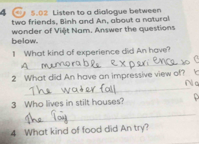 a 5.02 Listen to a dialogue between 
two friends, Bình and An, about a natural 
wonder of Việt Nam. Answer the questions 
below. 
1 What kind of experience did An have? 
_ 
2 What did An have an impressive view of? 
_ 
Na 
3 Who lives in stilt houses? P 
_ 
4 What kind of food did An try?