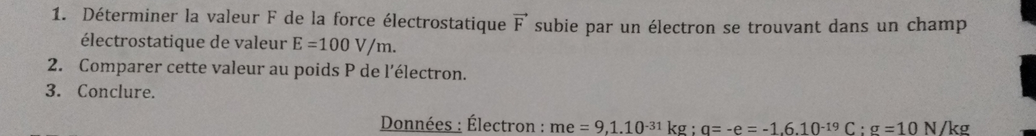 Déterminer la valeur F de la force électrostatique vector F subie par un électron se trouvant dans un champ 
électrostatique de valeur E=100V/m. 
2. Comparer cette valeur au poids P de l'électron. 
3. Conclure. 
Données : Électron : me=9, 1.10^(-31)kg; q=-e=-1.6.10^(-19)C : g=10 N/kg