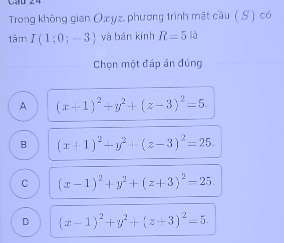 Trong không gian Oxγz, phương trình mặt cầu ( S ) có
tâm I(1;0;-3) và bán kính R=5l_ 1
Chọn một đáp án đúng
A (x+1)^2+y^2+(z-3)^2=5.
B
(x+1)^2+y^2+(z-3)^2=25.
C (x-1)^2+y^2+(z+3)^2=25.
D
(x-1)^2+y^2+(z+3)^2=5.