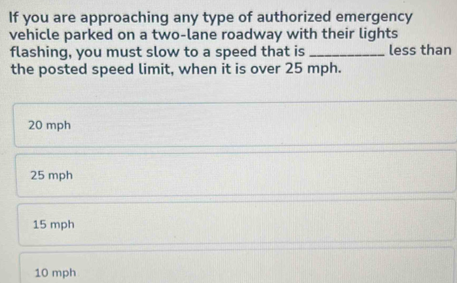 If you are approaching any type of authorized emergency
vehicle parked on a two-lane roadway with their lights
flashing, you must slow to a speed that is _less than
the posted speed limit, when it is over 25 mph.
20 mph
25 mph
15 mph
10 mph