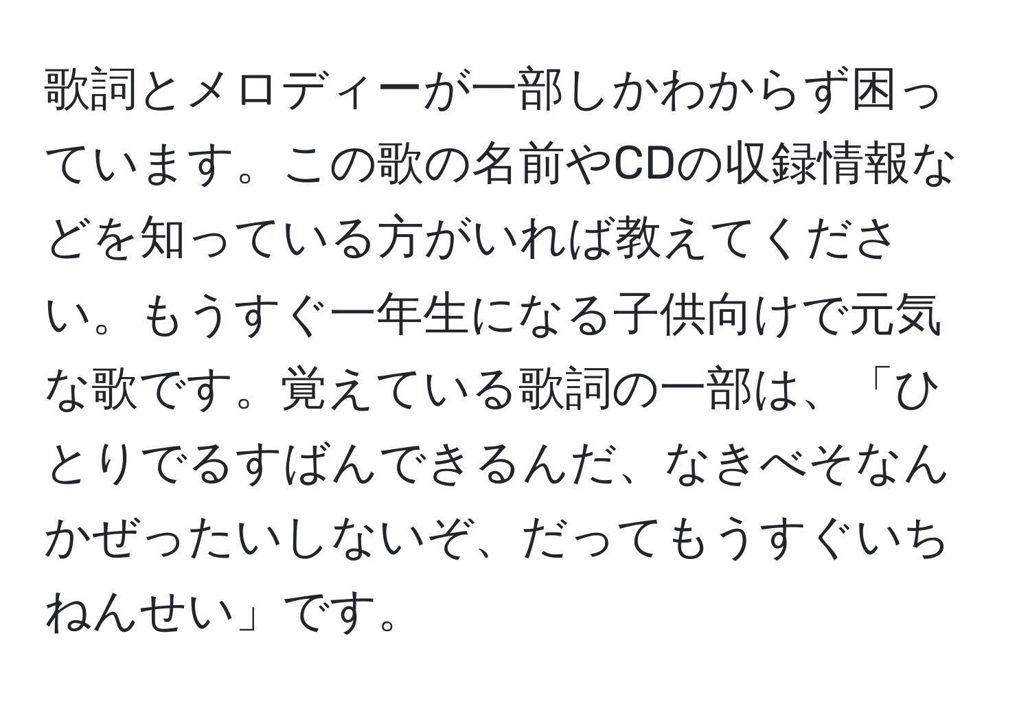 歌詞とメロディーが一部しかわからず困っています。この歌の名前やCDの収録情報などを知っている方がいれば教えてください。もうすぐ一年生になる子供向けで元気な歌です。覚えている歌詞の一部は、「ひとりでるすばんできるんだ、なきべそなんかぜったいしないぞ、だってもうすぐいちねんせい」です。