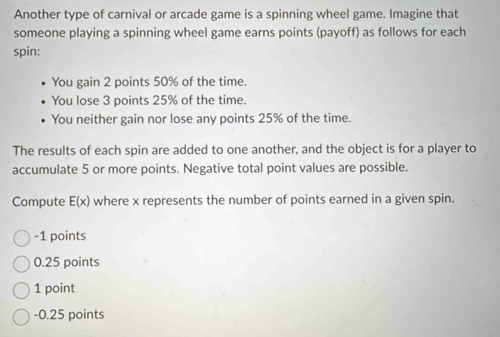 Another type of carnival or arcade game is a spinning wheel game. Imagine that
someone playing a spinning wheel game earns points (payoff) as follows for each
spin:
You gain 2 points 50% of the time.
You lose 3 points 25% of the time.
You neither gain nor lose any points 25% of the time.
The results of each spin are added to one another, and the object is for a player to
accumulate 5 or more points. Negative total point values are possible.
Compute E(x) where x represents the number of points earned in a given spin.
-1 points
0.25 points
1 point
-0.25 points