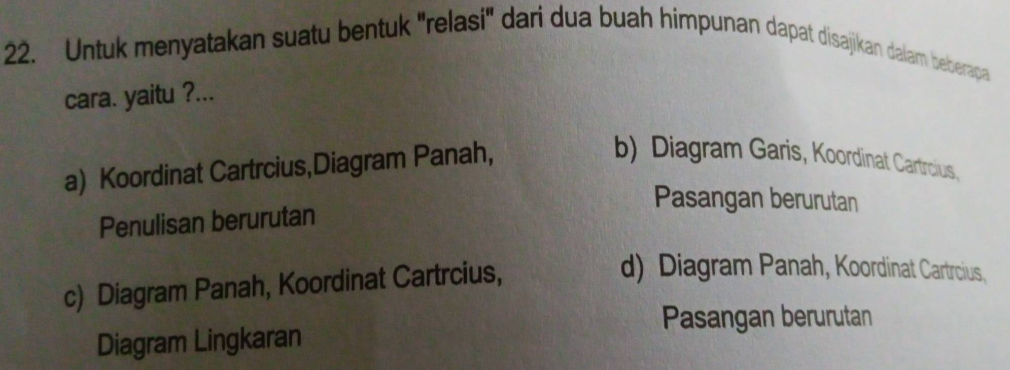 Untuk menyatakan suatu bentuk 'relasi' dari dua buah himpunan dapat disajikan dalam beberapa
cara. yaitu ?...
a) Koordinat Cartrcius,Diagram Panah,
b) Diagram Garis, Koordinat Cartrcius,
Pasangan berurutan
Penulisan berurutan
c) Diagram Panah, Koordinat Cartrcius,
d) Diagram Panah, Koordinat Cartrcius,
Pasangan berurutan
Diagram Lingkaran