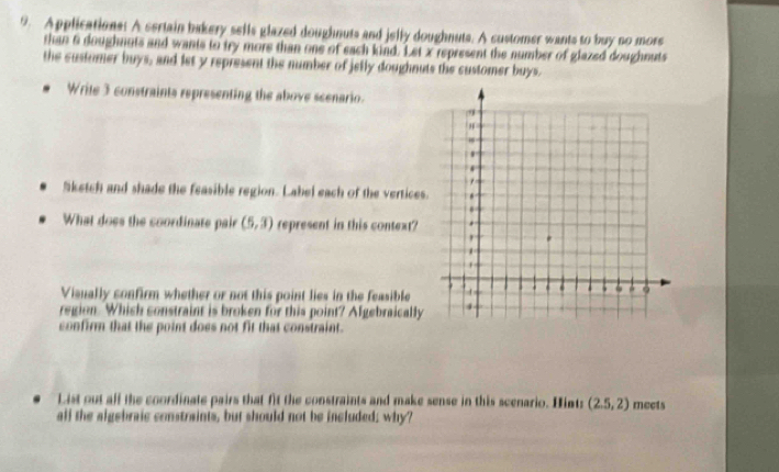 Applications: A sertain bakery sells glazed doughnuts and jelly doughnuts. A customer wants to buy no more 
than 6 doughnuts and wants to try more than one of each kind. Let x represent the number of glazed doughnuts 
the customer buys, and let y represent the number of jelly doughnuts the customer buys. 
Write 3 constraints representing the above scenario. 
Sketch and shade the feasible region. Label each of the vertices. 
What does the coordinate pair (5,3) represent in this context? 
Visually confirm whether or not this point lies in the feasible 
region. Which constraint is broken for this point? Algebraically 
confirm that the point does not fit that constraint. 
List out alf the coordinate pairs that fit the constraints and make sense in this scenario. Hint: (2.5,2) meets 
all the algebraic constraints, but should not be included; why?