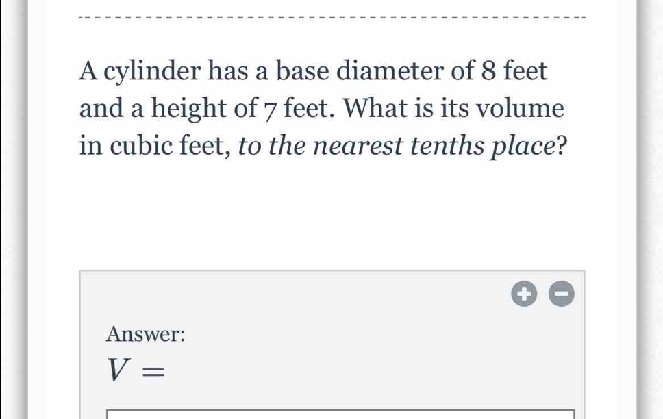 A cylinder has a base diameter of 8 feet
and a height of 7 feet. What is its volume 
in cubic feet, to the nearest tenths place? 
Answer:
V=