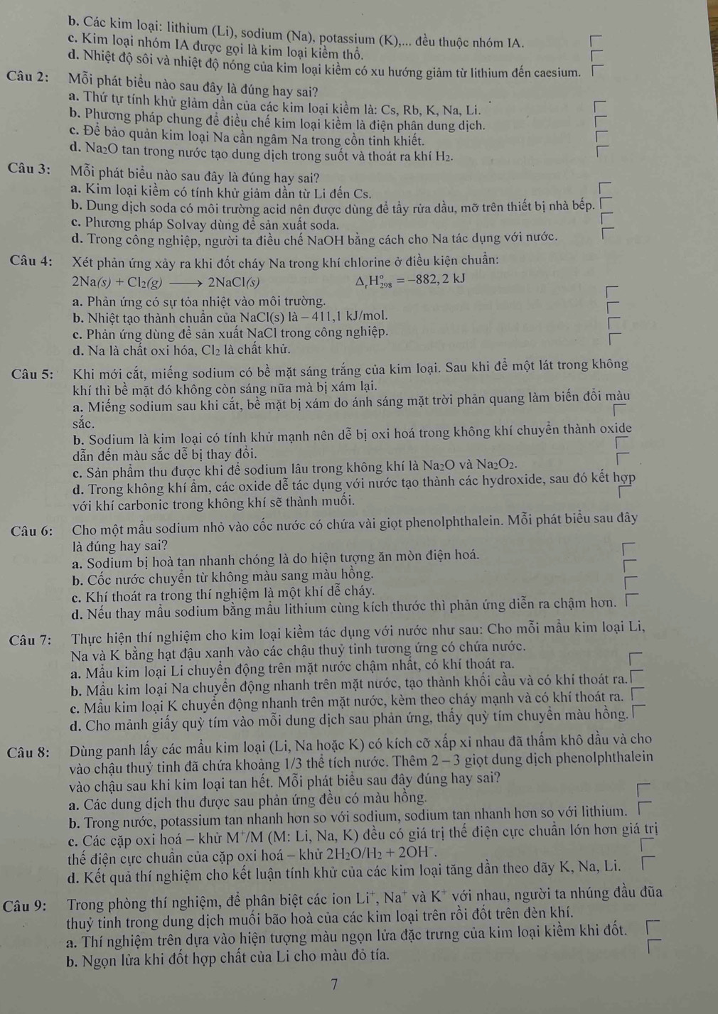 b. Các kim loại: lithium (Li), sodium (Na), potassium (K),... đều thuộc nhóm IA.
c. Kim loại nhóm IA được gọi là kim loại kiểm thổ,
d. Nhiệt độ sôi và nhiệt độ nóng của kim loại kiểm có xu hướng giảm từ lithium đến caesium.
Câu 2: Mỗi phát biểu nào sau đây là đúng hay sai?
a. Thứ tự tính khử giảm dần của các kim loại kiểm là: Cs, Rb, K, Na, Li.
b. Phương pháp chung để điều chế kim loại kiểm là điện phân dung dịch.
c. Để bảo quản kim loại Na cần ngâm Na trong cồn tinh khiết.
d. Na2O tan trong nước tạo dung dịch trong suốt và thoát ra khí H₂.
Câu 3: Mỗi phát biểu nào sau đây là đúng hay sai?
a. Kim loại kiềm có tính khử giảm dần từ Li đến Cs.
b. Dung dịch soda có môi trường acid nên được dùng đề tầy rửa dầu, mỡ trên thiết bị nhà bếp.
c. Phương pháp Solvay dùng đề sản xuất soda.
d. Trong công nghiệp, người ta điều chế NaOH bằng cách cho Na tác dụng với nước.
Câu 4: Xét phản ứng xảy ra khi đốt cháy Na trong khí chlorine ở điều kiện chuẩn:
2Na(s)+Cl_2(g)to 2NaCl(s)
^ H_(298)°=-882,2kJ
a. Phản ứng có sự tỏa nhiệt vào môi trường.
b. Nhiệt tao thành chuẩn của M NaCl(s)1a-411,1 l kJ/mol.
c. Phản ứng dùng để sản xuất NaCl trong công nghiệp.
d. Na là chất oxi hóa, Cl₂ là chất khử.
Câu 5:  Khi mới cắt, miếng sodium có bề mặt sáng trắng của kim loại. Sau khi để một lát trong không
khí thì bề mặt đó không còn sáng nữa mà bị xám lại.
a. Miếng sodium sau khi cắt, bề mặt bị xám do ánh sáng mặt trời phản quang làm biến đối màu
sắc.
b. Sodium là kim loại có tính khử mạnh nên dễ bị oxi hoá trong không khí chuyền thành oxide
dẫn đến màu sắc dễ bị thay đồi.
c. Sản phẩm thu được khi để sodium lâu trong không khí là Na₂O và 1 Na_2O_2.
d. Trong không khí ẩm, các oxide dễ tác dụng với nước tạo thành các hydroxide, sau đó kết hợp
với khí carbonic trong không khí sẽ thành muối.
Câu 6: Cho một mẫu sodium nhỏ vào cốc nước có chứa vài giọt phenolphthalein. Mỗi phát biểu sau đây
là đúng hay sai?
a. Sodium bị hoà tan nhanh chóng là do hiện tượng ăn mòn điện hoá.
b. Cốc nước chuyển từ không màu sang màu hồng.
c. Khí thoát ra trong thí nghiệm là một khí dễ cháy.
d. Nếu thay mẫu sodium bằng mẫu lithium cùng kích thước thì phản ứng diễn ra chậm hơn.
Câu 7: Thực hiện thí nghiệm cho kim loại kiềm tác dụng với nước như sau: Cho mỗi mẫu kim loại Li,
Na và K bằng hạt đậu xanh vào các chậu thuỷ tinh tương ứng có chứa nước.
a. Mẫu kim loại Li chuyển động trên mặt nước chậm nhất, có khí thoát ra.
b. Mẫu kim loại Na chuyển động nhanh trên mặt nước, tạo thành khối cầu và có khí thoát ra.
c. Mẫu kim loại K chuyển động nhanh trên mặt nước, kèm theo cháy mạnh và có khí thoát ra.
d. Cho mảnh giấy quỳ tím vào mỗi dung dịch sau phản ứng, thấy quỳ tím chuyền màu hồng.
Câu 8: Dùng panh lấy các mẫu kim loại (Li, Na hoặc K) có kích cỡ xấp xỉ nhau đã thấm khô dầu và cho
vào chậu thuỷ tinh đã chứa khoảng 1/3 thể tích nước. Thêm 2 - 3 giọt dung dịch phenolphthalein
vào chậu sau khi kim loại tan hết. Mỗi phát biểu sau đây đúng hay sai?
a. Các dung dịch thu được sau phản ứng đều có màu hồng
b. Trong nước, potassium tan nhanh hơn so với sodium, sodium tan nhanh hơn so với lithium.
c. Các cặp oxi hoá - khử M^+/M(M:L Li, Na, K) đều có giá trị thế điện cực chuẩn lớn hơn giá trị
thế điện cực chuẩn của cặp oxi hoá - khử 2H_2O/H_2+2OH^-.
d. Kết quả thí nghiệm cho kết luận tính khử của các kim loại tăng dần theo dãy K, Na, Li.
Câu 9: Trong phòng thí nghiệm, để phân biệt các ion Li^+,Na^+ * và K* với nhau, người ta nhúng đầu đũa
thuỷ tinh trong dung dịch muối bão hoà của các kim loại trên rồi đốt trên đèn khí.
a. Thí nghiệm trên dựa vào hiện tượng màu ngọn lửa đặc trưng của kim loại kiềm khi đốt.
b. Ngọn lửa khi đốt hợp chất của Li cho màu đỏ tía.
7