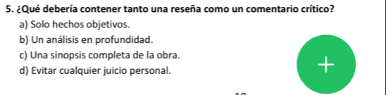 ¿Qué debería contener tanto una reseña como un comentario crítico?
a) Solo hechos objetivos.
b) Un análisis en profundidad.
c) Una sinopsis completa de la obra.
d) Evitar cualquier juicio personal.
+