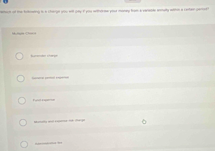 Which of the following is a charge you will pay if you withdraw your money from a variable annuity within a cerlain period?
Mutiple Choice
Surrender charge
General period expense
Fund expense
Mortality and expense risk charge
Administrative fee