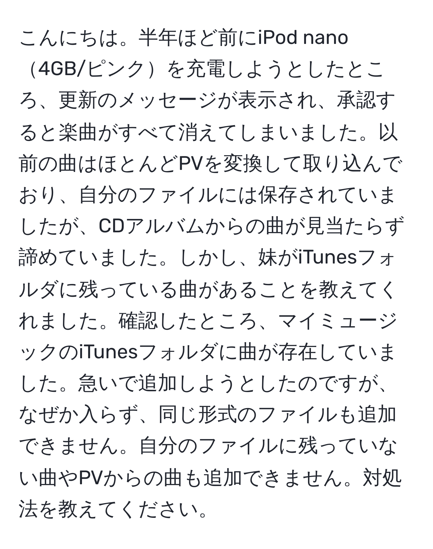 こんにちは。半年ほど前にiPod nano4GB/ピンクを充電しようとしたところ、更新のメッセージが表示され、承認すると楽曲がすべて消えてしまいました。以前の曲はほとんどPVを変換して取り込んでおり、自分のファイルには保存されていましたが、CDアルバムからの曲が見当たらず諦めていました。しかし、妹がiTunesフォルダに残っている曲があることを教えてくれました。確認したところ、マイミュージックのiTunesフォルダに曲が存在していました。急いで追加しようとしたのですが、なぜか入らず、同じ形式のファイルも追加できません。自分のファイルに残っていない曲やPVからの曲も追加できません。対処法を教えてください。