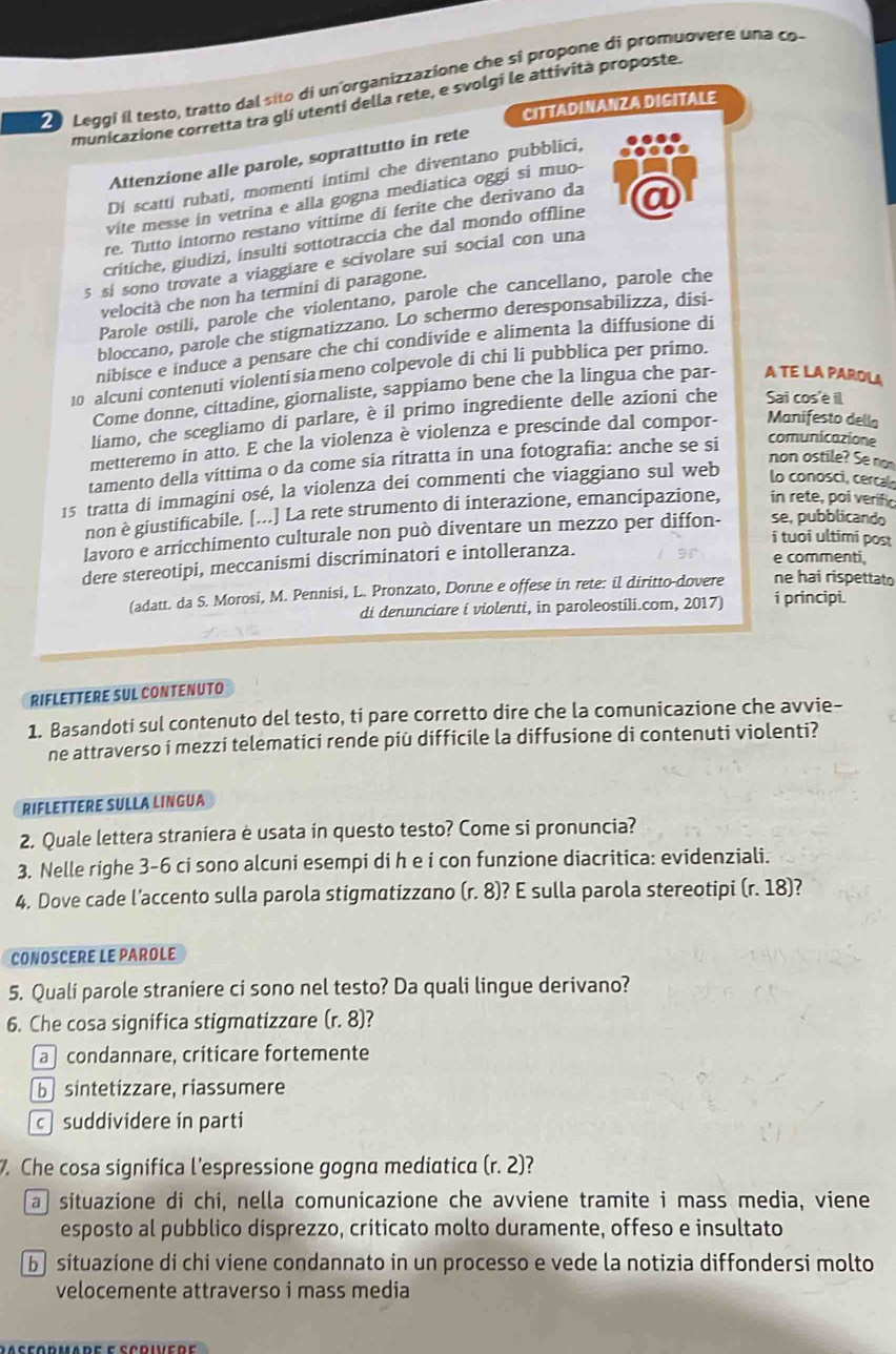 Leggi il testo, tratto dal sito di unorganizzazione che si propone di promuovere una co
municazione corretta tra gli utentí della rete, e svolgi le attività proposte.
CITTADINANZA DIGITALE
Attenzione alle parole, soprattutto in rete
Di scatti rubati, momenti intimi che diventano pubblici,
vite messe in vetrina e alla gogna mediatica oggi si muo-
re. Tutto intorno restano vittime di ferite che derivano da
critiche, giudizi, insulti sottotraccia che dal mondo offline
5 sí sono trovate a viaggiare e scivolare sui social con una
velocità che non ha termini di paragone.
Parole ostili, parole che violentano, parole che cancellano, parole che
bloccano, parole che stigmatizzano. Lo schermo deresponsabilizza, disi-
nibisce e induce a pensare che chi condivide e alimenta la diffusione di
10 alcuni contenuti violentisiameno colpevole di chi li pubblica per primo.
Come donne, cittadine, giornaliste, sappiamo bene che la lingua che par- A TE LA PAROLA
liamo, che scegliamo di parlare, è il primo ingrediente delle azioni che Sai cos'é il
comunicazione
metteremo in atto. E che la violenza è violenza e prescinde dal compor- Manifesto della
tamento della víttima o da come sia ritratta in una fotografia: anche se si
non ostile? Se no
15 tratta di immagini osé, la violenza dei commenti che viaggiano sul web lo conosci, cerca
non è giustificabile. [...] La rete strumento di interazione, emancipazione, in rete, poi verific
lavoro e arricchimento culturale non può diventare un mezzo per diffon- se, pubblicando
i tuoi ultimi post
dere stereotipi, meccanismi discriminatori e intolleranza.
e commenti,
(adatt. da S. Morosi, M. Pennisi, L. Pronzato, Donne e offese in rete: il diritto-dovere ne hai rispettato
di denunciare i violenti, in paroleostili.com, 2017) i principi.
RIFLETTERE SUL CONTENUTO
1. Basandoti sul contenuto del testo, ti pare corretto dire che la comunicazione che avvie-
ne attraverso i mezzi telematici rende più difficile la diffusione di contenuti violenti?
RIFLETTERE SULLA LINGUA
2. Quale lettera straniera è usata in questo testo? Come si pronuncia?
3. Nelle righe 3-6 ci sono alcuni esempi di h e i con funzione diacritica: evidenziali.
4. Dove cade l’accento sulla parola stigmatizzano (r. 8)? E sulla parola stereotipi (r. 18)?
CONOSCERE LE PAROLE
5. Qualí parole straniere ci sono nel testo? Da quali lingue derivano?
6. Che cosa significa stigmatizzare (r.8)
a condannare, criticare fortemente
b sintetizzare, riassumere
c suddividere in parti
. Che cosa significa l'espressione gogna mediatica (r. 2)?
a situazione di chi, nella comunicazione che avviene tramite i mass media, viene
esposto al pubblico disprezzo, criticato molto duramente, offeso e insultato
b  situazíone di chi viene condannato in un processo e vede la notizia diffondersi molto
velocemente attraverso i mass media