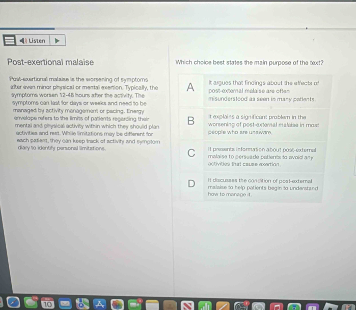 Listen
Post-exertional malaise Which choice best states the main purpose of the text?
Post-exertional malaise is the worsening of symptoms It argues that findings about the effects of
after even minor physical or mental exertion. Typically, the A post-external malaise are often
symptoms wor sen 12-48 hours after the activity. The misunderstood as seen in many patients.
symptoms can last for days or weeks and need to be
managed by activity management or pacing. Energy
It explains a significant problem in the
envelope refers to the limits of patients regarding their B worsening of post-external malaise in most
mental and physical activity within which they should plan
activities and rest. While limitations may be different for people who are unaware.
each patient, they can keep track of activity and symptom
diary to identify personal limitations. It presents information about post-external
C malaise to persuade patients to avoid any
activities that cause exertion.
D It discusses the condition of post-external
malaise to help patients begin to understand
how to manage it.