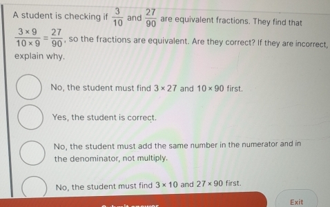 A student is checking if  3/10  and  27/90  are equivalent fractions. They find that
 (3* 9)/10* 9 = 27/90  , so the fractions are equivalent. Are they correct? If they are incorrect,
explain why.
No, the student must find 3* 27 and 10* 90 first.
Yes, the student is correct.
No, the student must add the same number in the numerator and in
the denominator, not multiply.
No, the student must find 3* 10 and 27* 90 first.
Exit