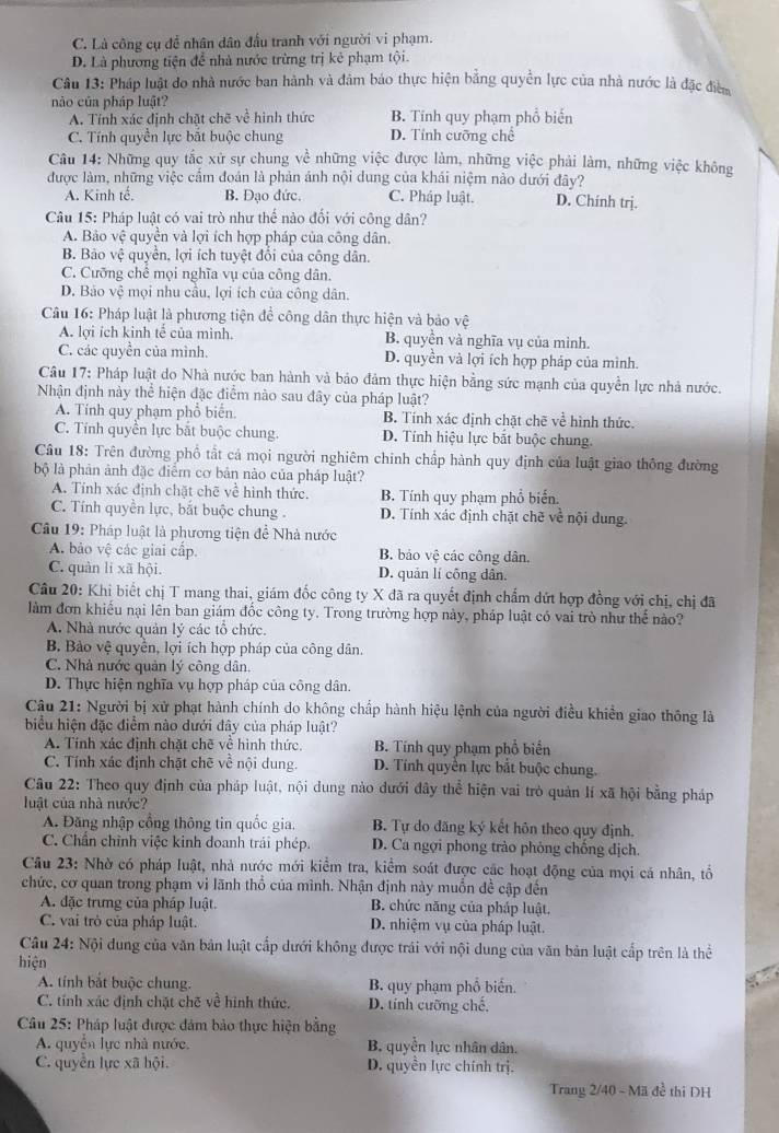 C. Là công cụ để nhân dân đầu tranh với người vi phạm.
D. Là phương tiện để nhà nước trừng trị kẻ phạm tội.
Câu 13: Pháp luật do nhà nước ban hành và đâm báo thực hiện bằng quyền lực của nhà nước là đặc điễn
nào của pháp luật?
A. Tính xác định chặt chẽ về hình thức B. Tính quy phạm phổ biến
C. Tính quyền lực bắt buộc chung D. Tính cưỡng chế
Câu 14: Những quy tắc xử sự chung về những việc được làm, những việc phải làm, những việc không
được làm, những việc cẩm đoán là phản ánh nội dung của khái niệm nào dưới đây?
A. Kinh tế, B. Đạo đức. C. Pháp luật. D. Chính trj.
Câu 15: Pháp luật có vai trò như thể nào đối với công dân?
A. Bảo vệ quyền và lợi ích hợp pháp của công dân.
B. Bảo vệ quyền, lợi ích tuyệt đổi của công dân.
C. Cưỡng chế mọi nghĩa vụ của công dân.
D. Bảo vệ mọi nhu cầu, lợi ích của công dân.
Câu 16: Pháp luật là phương tiện để công dân thực hiện và bảo vệ
A. lợi ích kinh tế của mình. B. quyền và nghĩa vụ của mình.
C. các quyền của mình. D. quyền và lợi ích hợp pháp của mình.
Câu 17: Pháp luật do Nhà nước ban hành và bảo đảm thực hiện bằng sức mạnh của quyền lực nhà nước.
Nhận định này thể hiện đặc điểm nào sau đây của pháp luật?
A. Tính quy phạm phổ biển. B. Tính xác định chặt chē về hình thức.
C. Tính quyền lực bắt buộc chung. D. Tính hiệu lực bắt buộc chung.
Câu 18: Trên đường phố tất cả mọi người nghiêm chính chấp hành quy định của luật giao thông đường
bộ là phân ảnh đặc điểm cơ bản nào của pháp luật?
A. Tính xác định chặt chẽ về hình thức. B. Tính quy phạm phổ biến.
C. Tính quyền lực, bắt buộc chung . D. Tính xác định chặt chẽ về nội dung.
Cầu 19: Pháp luật là phương tiện đề Nhà nước
A. bảo vệ các giai cấp. B. bảo vệ các công dân.
C. quản lí xã hội. D. quản lí công dân.
Câu 20: Khi biết chị T mang thai, giám đốc công ty X đã ra quyết định chấm dứt hợp đồng với chị, chị đã
làm đơn khiếu nại lên ban giám đốc công ty. Trong trường hợp này, pháp luật có vai trò như thế nào?
A. Nhà nước quản lý các tổ chức.
B. Bảo vệ quyền, lợi ích hợp pháp của công dân.
C. Nhà nước quản lý công dân.
D. Thực hiện nghĩa vụ hợp pháp của công dân.
Câu 21: Người bị xử phạt hành chính do không chấp hành hiệu lệnh của người điều khiển giao thông là
biểu hiện đặc điểm nào dưới đây của pháp luật?
A. Tính xác định chặt chẽ về hình thức, B. Tính quy phạm phổ biển
C. Tính xác định chặt chẽ về nội dung. D. Tính quyền lực bắt buộc chung.
Câu 22: Theo quy định của pháp luật, nội dung nào dưới đây thể hiện vai trò quản lí xã hội bằng pháp
luật của nhà nước?
A. Đăng nhập cổng thông tin quốc gia. B. Tự do đăng ký kết hôn theo quy định.
C. Chẩn chỉnh việc kinh doanh trái phép. D. Ca ngợi phong trào phỏng chống địch.
Câu 23: Nhờ có pháp luật, nhà nước mới kiểm tra, kiểm soát được các hoạt động của mọi cá nhân, tổ
chức, cơ quan trong phạm vi lãnh thổ của mình. Nhận định này muốn đề cập đến
A. đặc trưng của pháp luật. B. chức năng của pháp luật,
C. vai trò của pháp luật. D. nhiệm vụ của pháp luật.
Câu 24: Nội dung của văn bản luật cấp đưới không được trái với nội dung của văn bản luật cấp trên là thể
hiện
A. tính bắt buộc chung. B. quy phạm phổ biến.
C. tính xác định chặt chẽ về hình thức. D. tính cưỡng chế,
Câu 25: Pháp luật được đảm bảo thực hiện bằng
A. quyển lực nhà nước. B. quyền lực nhân dân.
C. quyền lực xã hội. D. quyền lực chính trị.
Trang 2/40 - Mã đề thi DH