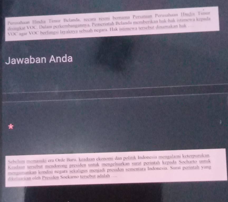 Perusahaan Hindia Timur Belanda, secara resmi bernama Persatuan Perusahaan Hradia Timar 
disingkat VOC. Dalam perkembangannya, Pemerintah Belanda memberikan hak-hak istimewa kepada 
VOC agar VOC berfungsi layaknya sebuah negara. Hak istimewa tersebut dinamakan hak , . , 
Jawaban Anda 
* 
Sebelum memasuki era Orde Baru, keadaan ekonomi dan politik Indonesia mengalami keterpurukan. 
Keadaan tersebut mendorong presiden untuk mengeluarkan surat perintah kepada Socharto untuk 
mengamankan kondisi negara sekaligus menjadi presiden sementara Indonesia. Surat perintah yang 
dikeluarkan oleh Presiden Soekarno tersebut adalah ...