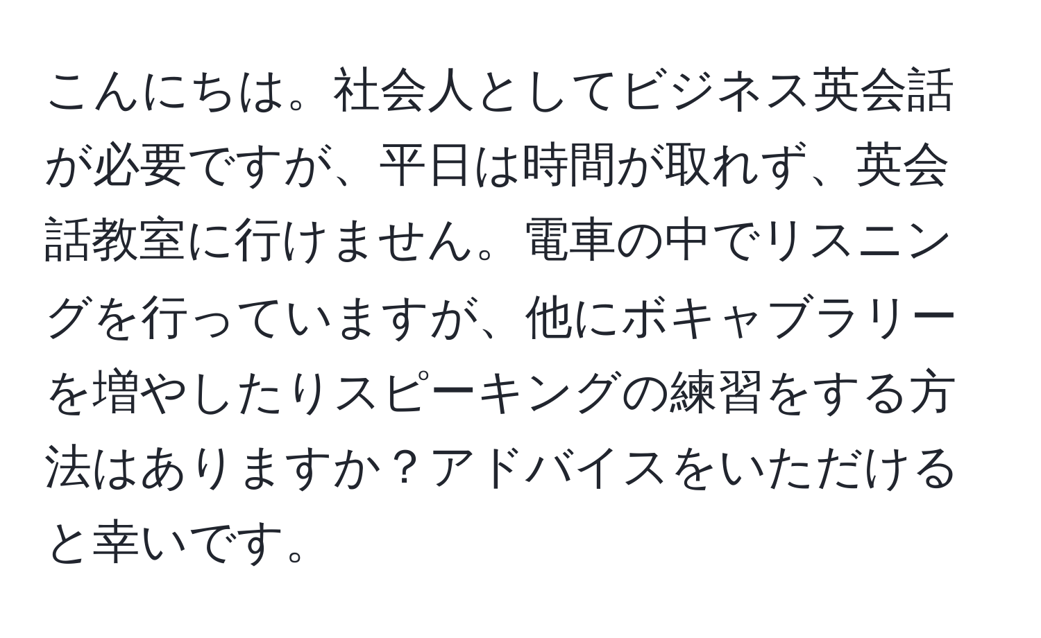 こんにちは。社会人としてビジネス英会話が必要ですが、平日は時間が取れず、英会話教室に行けません。電車の中でリスニングを行っていますが、他にボキャブラリーを増やしたりスピーキングの練習をする方法はありますか？アドバイスをいただけると幸いです。