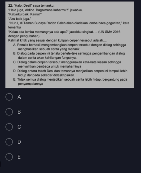 “Halo, Desi!” sapa temanku.
“Halo juga, Aldino. Bagaimana kabarmu?” jawabku.
"Kabarku baik. Kamu?"
“Aku baik juga.”
"Nurul, di Taman Budaya Raden Saleh akan diadakan lomba baca geguritan," kata
temanku
'Kalau ada lomba memangnya ada apa?' jawabku singkat. ... (UN SMA 2016
dengan pengubahan)
Kalimat kritik yang sesuai dengan kutipan cerpen tersebut adalah....
A. Penulis berhasil mengembangkan cerpen tersebut dengan dialog sehingga
menghasilkan sebuah cerita yang menarik.
B. Dialog pada cerpen ini terlalu bertele-tele sehingga pengembangan dialog
dalam cerita akan kehilangan fungsinya.
C. Dialog dalam cerpen tersebut menggunakan kata-kata kiasan sehingga
menyulitkan pembaca untuk memahaminya
D. Dialog antara tokoh Desi dan temannya menjadikan cerpen ini tampak lebih
hidup daripada sekedar dideskripsikan.
E. Tidak semua dialog menjadikan sebuah cerita lebih hidup, bergantung pada
penyampaiannya
A
B
C
D
E