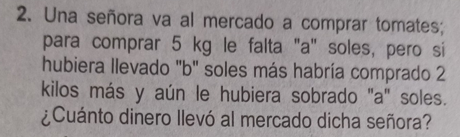 Una señora va al mercado a comprar tomates; 
para comprar 5 kg le falta "a" soles, pero si 
hubiera llevado "b" soles más habría comprado 2
kilos más y aún le hubiera sobrado "a" soles. 
¿Cuánto dinero llevó al mercado dicha señora?