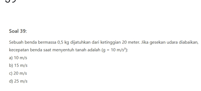 Soal 39:
Sebuah benda bermassa 0,5 kg dijatuhkan dari ketinggian 20 meter. Jika gesekan udara diabaikan,
kecepatan benda saat menyentuh tanah adalah (g=10m/s^2)
a) 10 m/s
b) 15 m/s
c) 20 m/s
d) 25 m/s