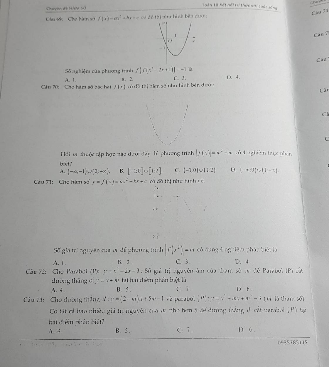 Chuye
Chuyên đề HAM Số
Toán 10 Kết nối trì thức với cuộc sống
Câu 74:
Cu 69: Cho hàm số f'(x)=ax^2+bx+c có đồ thị nhu hình bên dưới:
Câu 7:
Câu 
Số nghiệm của phương trình f(f(x^2-2x+1))=-1 là
A. 1. B. 2. C. 3. D. 4.
Cầu 70: Cho hàm số bậc hai f(x) có đồ thị hàm số như hình bên dưới:
Cáu
Câ
C
Hỏi m thuộc tập hợp nào dưới dây thì phương trình |f(x)|=m^2-m có 4 nghiệm thực phân
biệt?
A. (-∈fty ;-1)∪ (2;+∈fty ). B. [-1;0]∪ [1;2]. C. (-1;0)∪ (1;2) D. (-∈fty ;0)∪ (1;+∈fty ).
Cầu 71: Cho hàm số y=∈t (x)=ax^2+bx+c có đồ thị như hình vẽ.
: i
Số giá trị nguyên của m để phương trình |f(x^2)|=m có đúng 4 nghiệm phân biệt là
A. 1 . B. 2 . C. 3 . D. 4 .
Cáu 72: Cho Parabol (P): y=x^2-2x-3 Số giá trị nguyên âm của tham số m để Parabol (P) cắt
đường thắng d: y=x+m tại hai diểm phân biệt là
A. 4 . B. 5 . C. 7 . D. 6 .
Câu 73: Cho đường thắng đ  : x=(2-m)x+5m-1 và parabol (P):x=x^2+mx+m^2-3 (m là tham số).
Có tất cả bao nhiêu giá trị nguyên của m nhỏ hơn 5 để đường thăng đ cắt parabol (P) tại
hai điểm phản biệt?
A. 4 . B. 5 C. 7 . D 6 .
0935785115