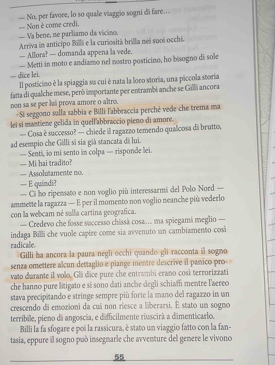 — No, per favore, lo so quale viaggio sogni di fare…
— Non è come credi.
— Va bene, ne parliamo da vicino.
Arriva in anticipo Billi e la curiosità brilla nei suoi occhi.
— Allora? — domanda appena la vede.
— Metti in moto e andiamo nel nostro posticino, ho bisogno di sole
— dice lei.
Il posticino è la spiaggia su cui è nata la loro storia, una piccola storia
fatta di qualche mese, però importante per entrambi anche se Gilli ancora
non sa se per lui prova amore o altro.
Si seggono sulla sabbia e Billi l’abbraccia perché vede che trema ma
lei si mantiene gelida in quell’abbraccio pieno di amore.
— Cosa è successo? — chiede il ragazzo temendo qualcosa di brutto,
ad esempio che Gilli si sia già stancata di lui.
— Senti, io mi sento in colpa — risponde lei.
— Mi hai tradito?
— Assolutamente no.
— E quindi?
— Ci ho ripensato e non voglio più interessarmi del Polo Nord —
ammette la ragazza — E per il momento non voglio neanche più vederlo
con la webcam né sulla cartina geografica.
— Credevo che fosse successo chissà cosa… ma spiegami meglio —
indaga Billi che vuole capire come sia avvenuto un cambiamento così
radicale.
Gilli ha ancora la paura negli occhi quando gli racconta il sogno
senza omettere alcun dettaglio e piange mentre descrive il panico pro-
vato durante il volo. Gli dice pure che entrambi erano così terrorizzati
che hanno pure litigato e si sono dati anche degli schiaffi mentre laereo
stava precipitando e stringe sempre più forte la mano del ragazzo in un
crescendo di emozioni da cui non riesce a liberarsi. È stato un sogno
terribile, pieno di angoscia, e difficilmente riuscirà a dimenticarlo.
Billi la fa sfogare e poi la rassicura, è stato un viaggio fatto con la fan-
tasia, eppure il sogno può insegnarle che avventure del genere le vivono
55