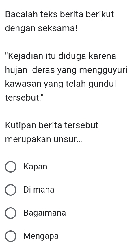 Bacalah teks berita berikut
dengan seksama!
"Kejadian itu diduga karena
hujan deras yang mengguyuri
kawasan yang telah gundul
tersebut."
Kutipan berita tersebut
merupakan unsur...
Kapan
Di mana
Bagaimana
Mengapa