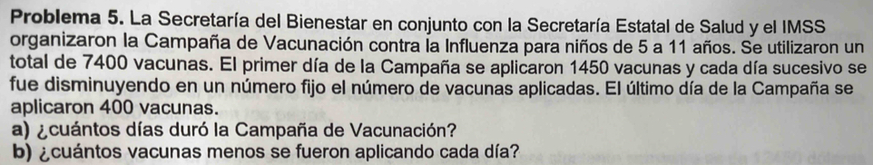 Problema 5. La Secretaría del Bienestar en conjunto con la Secretaría Estatal de Salud y el IMSS 
organizaron la Campaña de Vacunación contra la Influenza para niños de 5 a 11 años. Se utilizaron un 
total de 7400 vacunas. El primer día de la Campaña se aplicaron 1450 vacunas y cada día sucesivo se 
fue disminuyendo en un número fijo el número de vacunas aplicadas. El último día de la Campaña se 
aplicaron 400 vacunas. 
a) ¿cuántos días duró la Campaña de Vacunación? 
b) ¿cuántos vacunas menos se fueron aplicando cada día?