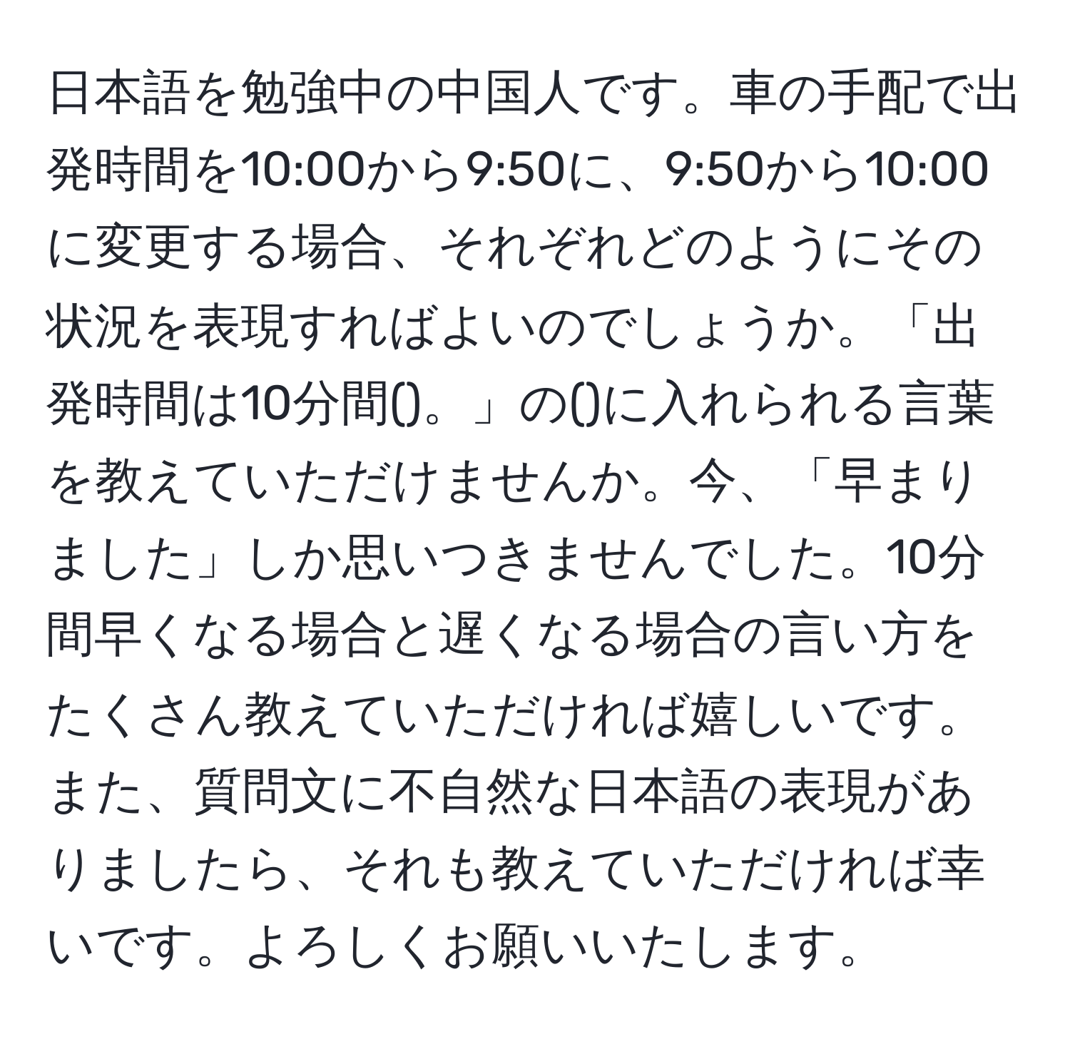 日本語を勉強中の中国人です。車の手配で出発時間を10:00から9:50に、9:50から10:00に変更する場合、それぞれどのようにその状況を表現すればよいのでしょうか。「出発時間は10分間()。」の()に入れられる言葉を教えていただけませんか。今、「早まりました」しか思いつきませんでした。10分間早くなる場合と遅くなる場合の言い方をたくさん教えていただければ嬉しいです。また、質問文に不自然な日本語の表現がありましたら、それも教えていただければ幸いです。よろしくお願いいたします。