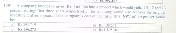 A company intends to invest Rs 4 million into a project which would yield 10. 12 and 13
percent during first three years respectively. The company would also recover the original
investment after 3 years. If the company's cost of capiial is 10%, NPV of the project would
be: