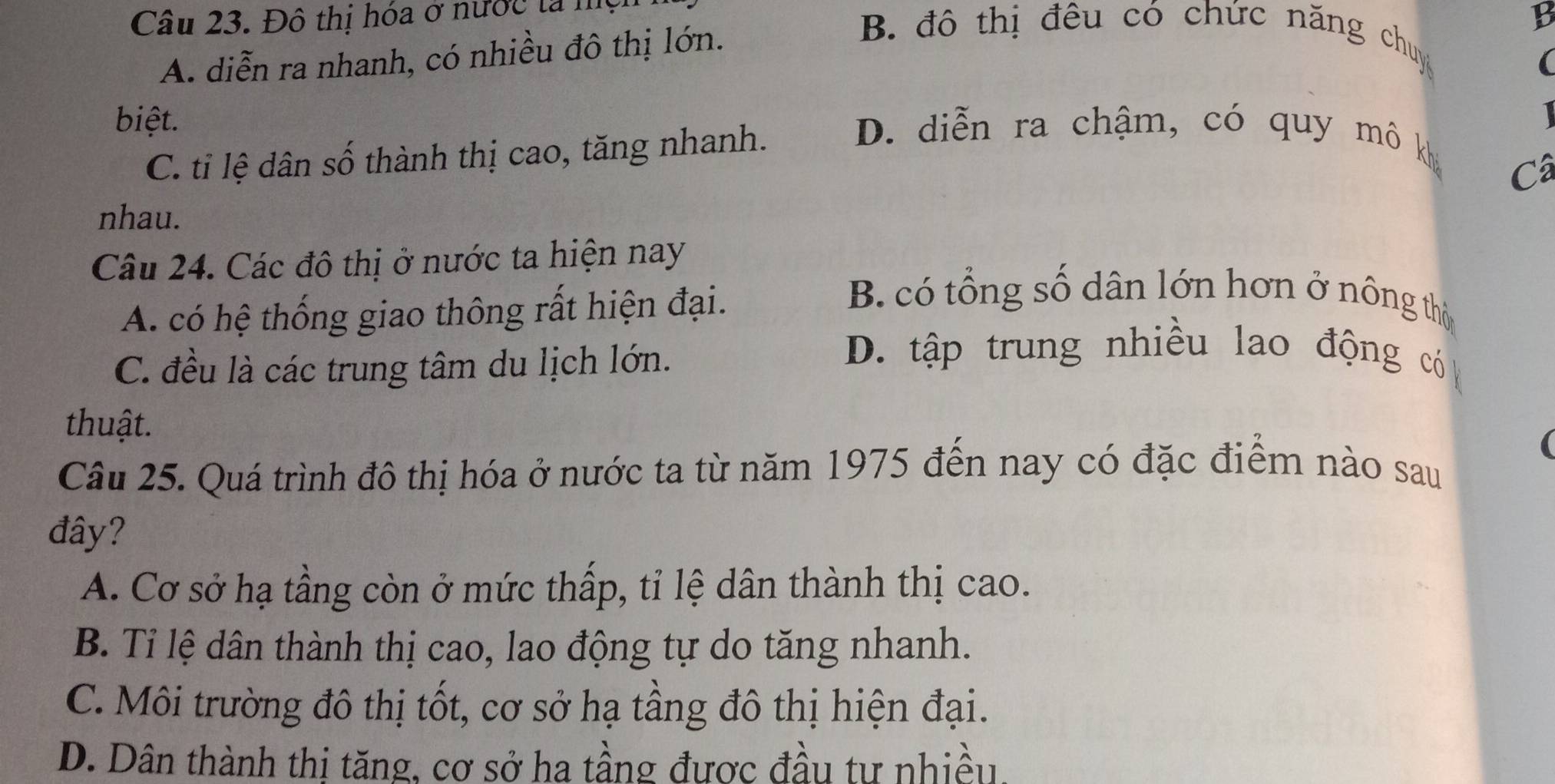 Đô thị hóa ở nước la m
B
A. diễn ra nhanh, có nhiều đô thị lớn.
B. đô thị đêu có chức năng chuy
(
biệt. D. diễn ra chậm, có quy mô kh
C. tỉ lệ dân số thành thị cao, tăng nhanh.
Câ
nhau.
Câu 24. Các đô thị ở nước ta hiện nay
A. có hệ thống giao thông rất hiện đại.
B. có tổng số dân lớn hơn ở nông thờ
C. đều là các trung tâm du lịch lớn.
D. tập trung nhiều lao động có
thuật.
Câu 25. Quá trình đô thị hóa ở nước ta từ năm 1975 đến nay có đặc điểm nào sau
đây?
A. Cơ sở hạ tầng còn ở mức thấp, tỉ lệ dân thành thị cao.
B. Ti lệ dân thành thị cao, lao động tự do tăng nhanh.
C. Môi trường đô thị tốt, cơ sở hạ tầng đô thị hiện đại.
D. Dân thành thị tăng, cơ sở ha tầng được đầu tư nhiều.