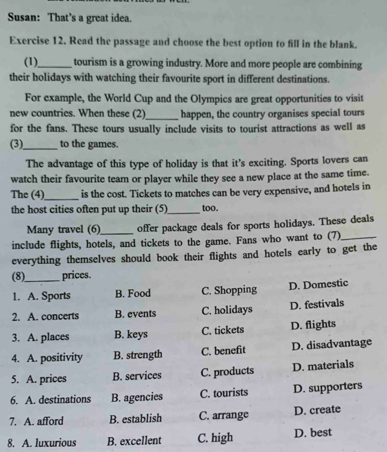 Susan: That’s a great idea.
Exercise 12. Read the passage and choose the best option to fill in the blank.
(1)_ tourism is a growing industry. More and more people are combining
their holidays with watching their favourite sport in different destinations.
For example, the World Cup and the Olympics are great opportunities to visit
new countries. When these (2)_ happen, the country organises special tours
for the fans. These tours usually include visits to tourist attractions as well as
(3)_ to the games.
The advantage of this type of holiday is that it’s exciting. Sports lovers can
watch their favourite team or player while they see a new place at the same time.
The (4)_ is the cost. Tickets to matches can be very expensive, and hotels in
the host cities often put up their (5)_ too.
Many travel (6)_ offer package deals for sports holidays. These deals
include flights, hotels, and tickets to the game. Fans who want to (7)_
everything themselves should book their flights and hotels early to get the
(8)_ prices.
1. A. Sports B. Food C. Shopping D. Domestic
2. A. concerts B. events C. holidays D. festivals
3. A. places B. keys C. tickets D. flights
4. A. positivity B. strength C. benefit D. disadvantage
5. A. prices B. services C. products D. materials
6. A. destinations B. agencies C. tourists D. supporters
7. A. afford B. establish C. arrange D. create
8. A. luxurious B. excellent C. high D. best