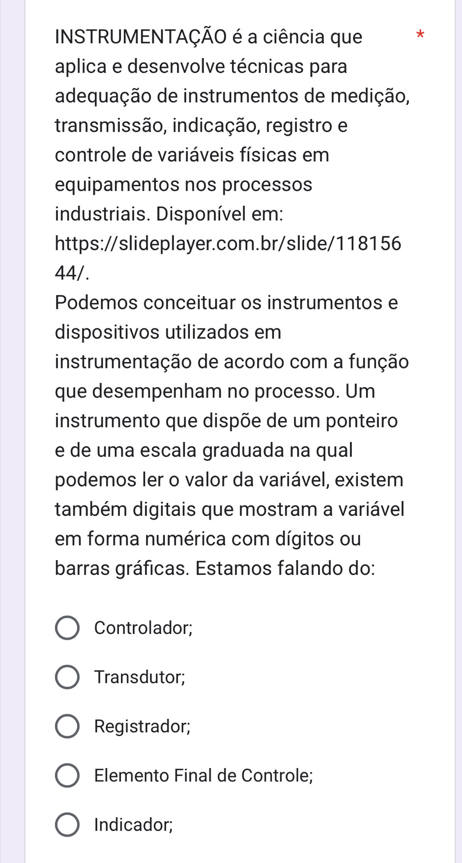 INSTRUMENTAÇÃO é a ciência que * 
aplica e desenvolve técnicas para 
adequação de instrumentos de medição, 
transmissão, indicação, registro e 
controle de variáveis físicas em 
equipamentos nos processos 
industriais. Disponível em: 
https://slideplayer.com.br/slide/118156 
44/. 
Podemos conceituar os instrumentos e 
dispositivos utilizados em 
instrumentação de acordo com a função 
que desempenham no processo. Um 
instrumento que dispõe de um ponteiro 
e de uma escala graduada na qual 
podemos ler o valor da variável, existem 
também digitais que mostram a variável 
em forma numérica com dígitos ou 
barras gráficas. Estamos falando do: 
Controlador; 
Transdutor; 
Registrador; 
Elemento Final de Controle; 
Indicador;