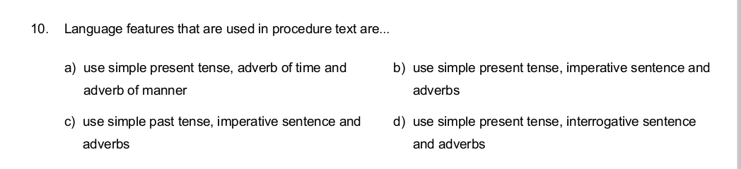 Language features that are used in procedure text are...
a) use simple present tense, adverb of time and b) use simple present tense, imperative sentence and
adverb of manner adverbs
c) use simple past tense, imperative sentence and duse simple present tense, interrogative sentence
adverbs and adverbs