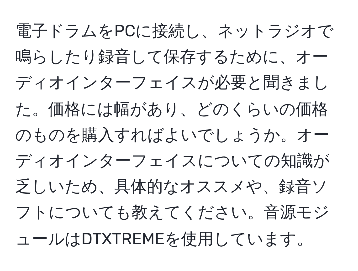 電子ドラムをPCに接続し、ネットラジオで鳴らしたり録音して保存するために、オーディオインターフェイスが必要と聞きました。価格には幅があり、どのくらいの価格のものを購入すればよいでしょうか。オーディオインターフェイスについての知識が乏しいため、具体的なオススメや、録音ソフトについても教えてください。音源モジュールはDTXTREMEを使用しています。