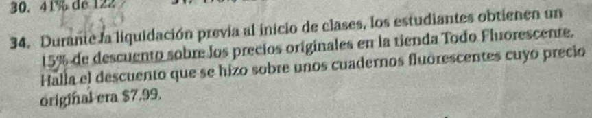 41% de 122
34. Durante la liquidación previa al inicio de clases, los estudiantes obtienen un
15% de descuento sobre los precios originales en la tienda Todo Fluorescente. 
Halla el descuento que se hizo sobre unos cuadernos fluorescentes cuyo precio 
original era $7.99.