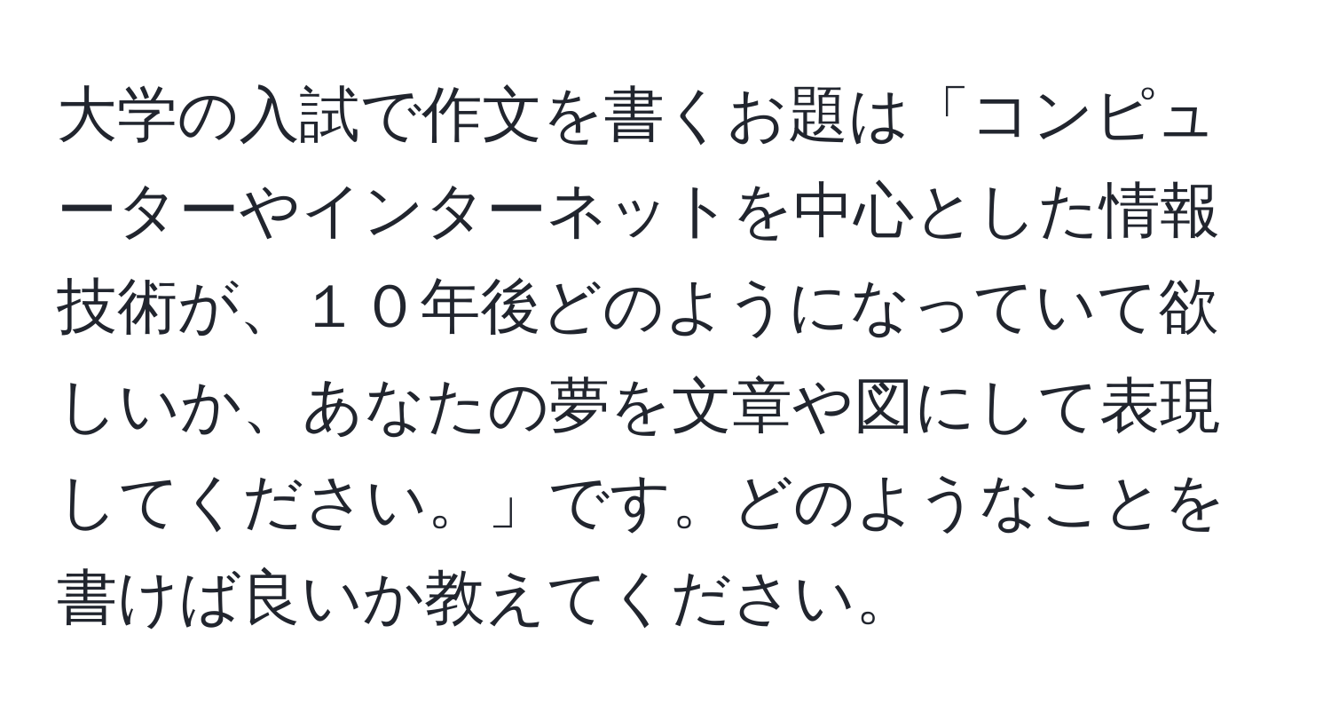 大学の入試で作文を書くお題は「コンピューターやインターネットを中心とした情報技術が、１０年後どのようになっていて欲しいか、あなたの夢を文章や図にして表現してください。」です。どのようなことを書けば良いか教えてください。