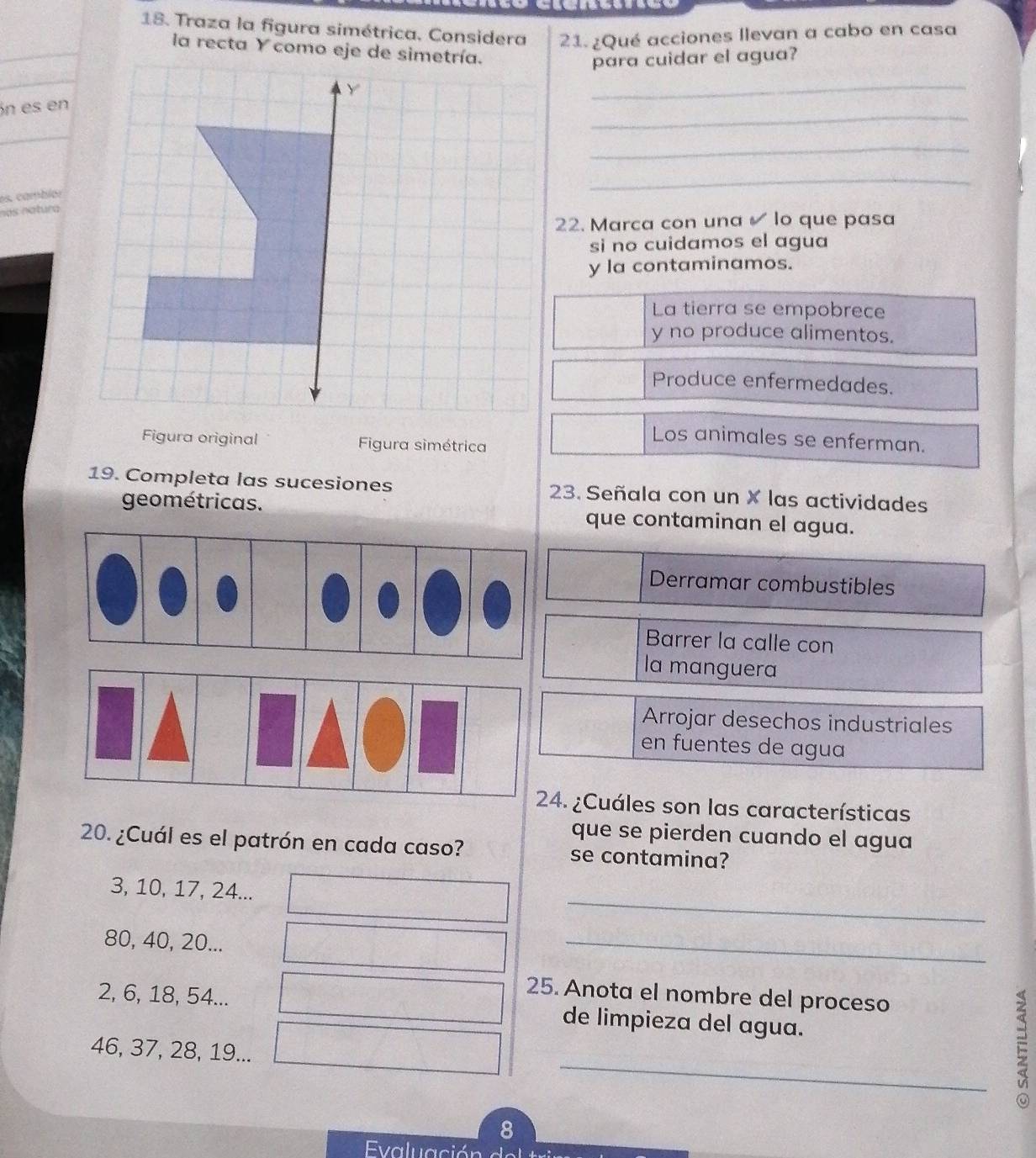 Traza la figura simétrica. Considera 21. ¿Qué acciones llevan a cabo en casa
la recta Y como eje de simetría.
para cuidar el agua?
_
_
n es en
_
es. cambiér
_
nas natura
22. Marca con una lo que pasa
si no cuidamos el agua
y la contaminamos.
La tierra se empobrece
y no produce alimentos.
Produce enfermedades.
Los animales se enferman.
Figura original Figura simétrica
19. Completa las sucesiones 23. Señala con un × las actividades
geométricas. que contaminan el agua.
Derramar combustibles
Barrer la calle con
la manguera
Arrojar desechos industriales
en fuentes de agua
24. ¿Cuáles son las características
que se pierden cuando el agua
20. ¿Cuál es el patrón en cada caso? se contamina?
_
3, 10, 17, 24...
80, 40, 20...
_
25. Anota el nombre del proceso
2, 6, 18, 54... de limpieza del agua.
_
46, 37, 28, 19...

8
Evaluación