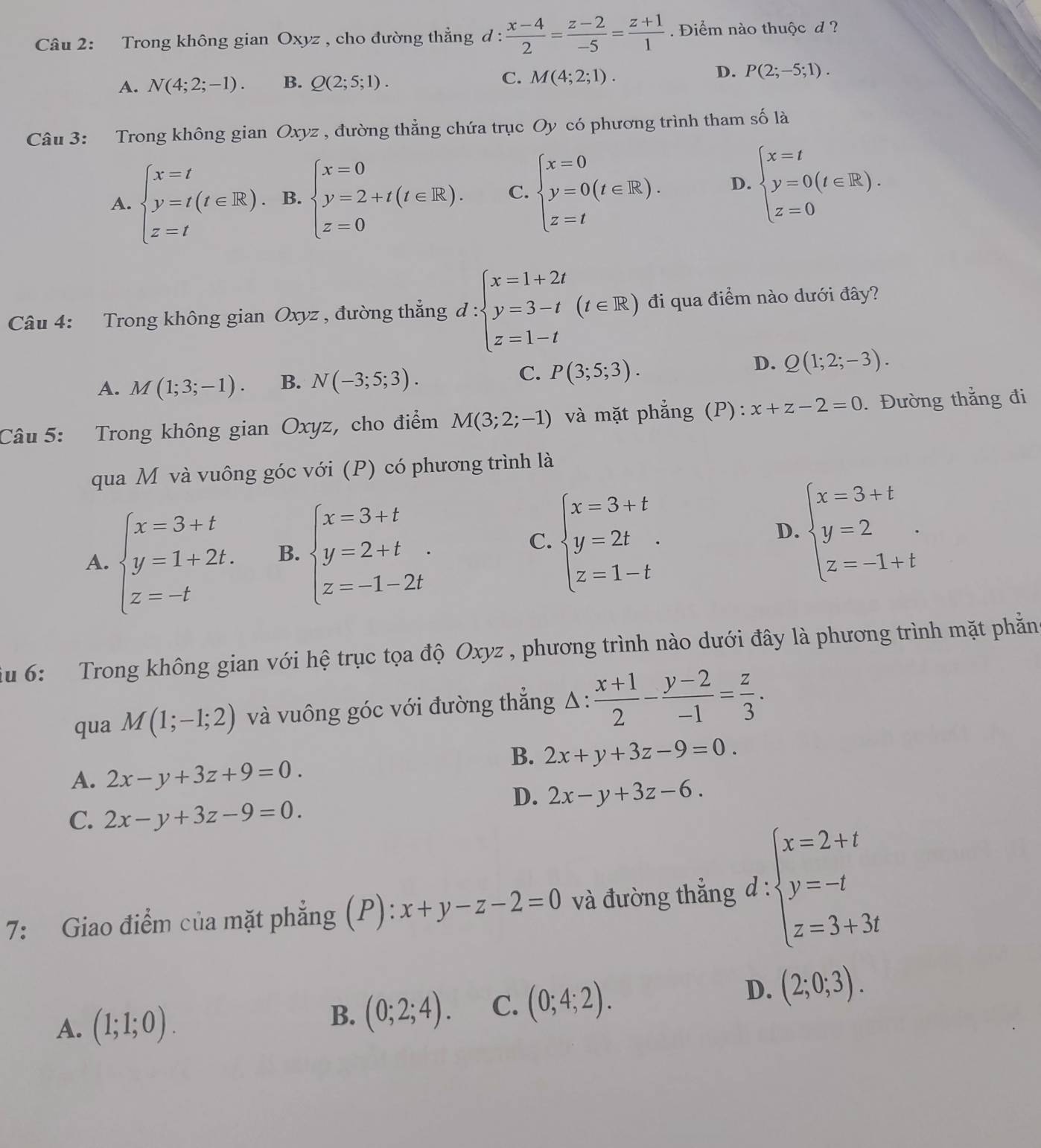 Trong không gian Oxyz , cho đường thẳng d :  (x-4)/2 = (z-2)/-5 = (z+1)/1 . Điểm nào thuộc d ?
A. N(4;2;-1). B. Q(2;5;1). C. M(4;2;1). D. P(2;-5;1).
Câu 3: Trong không gian Oxyz , đường thẳng chứa trục Oy có phương trình tham số là
A. beginarrayl x=t y=t(t∈ R). z=tendarray. B. beginarrayl x=0 y=2+t(t∈ R). z=0endarray. C. beginarrayl x=0 y=0(t∈ R). z=tendarray. D. beginarrayl x=t y=0(t∈ R). z=0endarray.
Câu 4: Trong không gian Oxyz , đường thẳng d:beginarrayl x=1+2t y=3-t z=1-tendarray. (t∈ R) đi qua điểm nào dưới đây?
C.
A. M(1;3;-1). B. N(-3;5;3). P(3;5;3).
D. Q(1;2;-3).
Câu 5: Trong không gian Oxyz, cho điểm M(3;2;-1) và mặt phẳng (P): x+z-2=0. Đường thắng đi
qua M và vuông góc với (P) có phương trình là
D.
A. beginarrayl x=3+t y=1+2t. z=-tendarray. B. beginarrayl x=3+t y=2+t z=-1-2tendarray. . beginarrayl x=3+t y=2t z=1-tendarray. . beginarrayl x=3+t y=2 z=-1+tendarray. .
C.
iu 6: Trong không gian với hệ trục tọa độ Oxyz , phương trình nào dưới đây là phương trình mặt phẫn
qua M(1;-1;2) và vuông góc với đường thẳng Δ:  (x+1)/2 - (y-2)/-1 = z/3 .
B. 2x+y+3z-9=0.
A. 2x-y+3z+9=0.
D. 2x-y+3z-6.
C. 2x-y+3z-9=0.
7: Giao điểm của mặt phẳng (P): x+y-z-2=0 và đường thẳng d : beginarrayl x=2+t y=-t z=3+3tendarray.
A. (1;1;0).
B. (0;2;4). C. (0;4;2). D. (2;0;3).