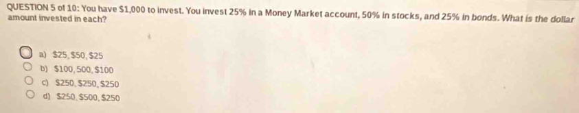 of 10: You have $1,000 to invest. You invest 25% in a Money Market account, 50% in stocks, and 25% in bonds. What is the dollar
amount invested in each?
a) $25, $50, $25
b) $100, 500, $100
c) $250, $250, $250
d) $250, $500, $250