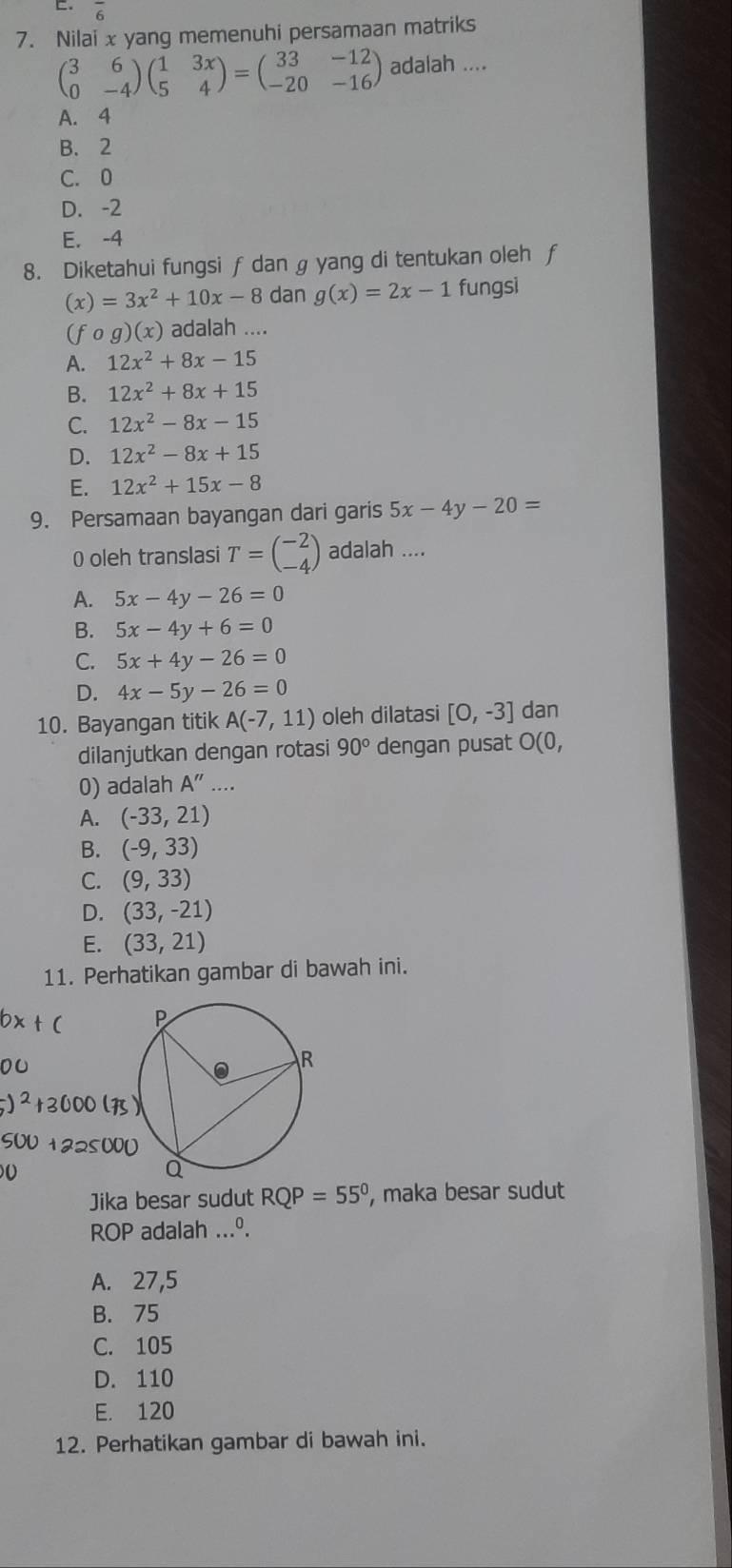 overline 6
7. Nilai x yang memenuhi persamaan matriks
beginpmatrix 3&6 0&-4endpmatrix beginpmatrix 1&3x 5&4endpmatrix =beginpmatrix 33&-12 -20&-16endpmatrix adalah ....
A. 4
B. 2
C. 0
D. -2
E. -4
8. Diketahui fungsi f dan g yang di tentukan oleh f
(x)=3x^2+10x-8 dan g(x)=2x-1 fungsi
(f og)(x) ) adalah ....
A. 12x^2+8x-15
B. 12x^2+8x+15
C. 12x^2-8x-15
D. 12x^2-8x+15
E. 12x^2+15x-8
9. Persamaan bayangan dari garis 5x-4y-20=
0 oleh translasi T=beginpmatrix -2 -4endpmatrix adalah ....
A. 5x-4y-26=0
B. 5x-4y+6=0
C. 5x+4y-26=0
D. 4x-5y-26=0
10. Bayangan titik A(-7,11) oleh dilatasi [0,-3] dan
dilanjutkan dengan rotasi 90° dengan pusat O(0,
0) adalah A''....
A. (-33,21)
B. (-9,33)
C. (9,33)
D. (33,-21)
E. (33,21)
11. Perhatikan gambar di bawah ini.
Jika besar sudut RQP=55° , maka besar sudut
ROP adalah ...º.
A. 27,5
B. 75
C. 105
D. 110
E. 120
12. Perhatikan gambar di bawah ini.