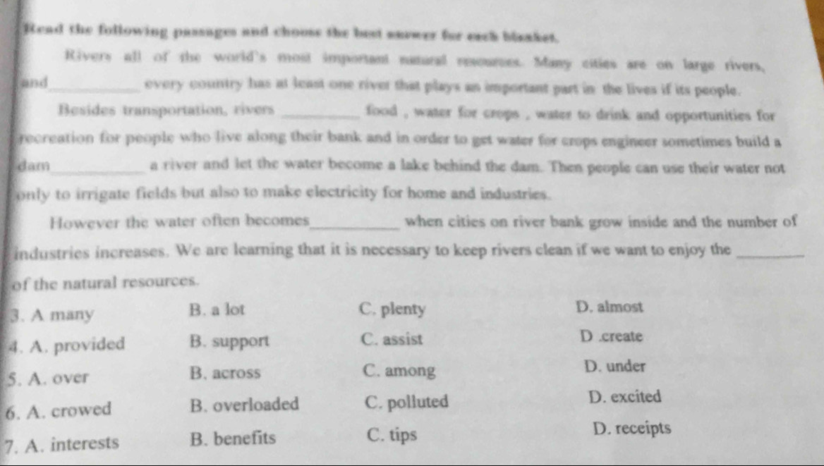 Read the following passages and chooss the best saewer for each blaaket.
Rivers all of the world's most important natural resources. Many cities are on large rivers,
and_ overy country has at least one river that plays an important part in the lives if its people.
Besides transportation, rivers _food , water for crops , water to drink and opportunities for
recreation for people who live along their bank and in order to get water for crops engineer sometimes build a
dam_ a river and let the water become a lake behind the dam. Then people can use their water not
only to irrigate fields but also to make electricity for home and industries.
However the water often becomes_ when cities on river bank grow inside and the number of
industries increases. We are learning that it is necessary to keep rivers clean if we want to enjoy the_
of the natural resources.
3. A many B. a lot C. plenty
D. almost
4. A. provided B. support C. assist
D .create
5. A. over B. across C. among D. under
6. A. crowed B. overloaded C. polluted
D. excited
7. A. interests B. benefits C. tips D. receipts