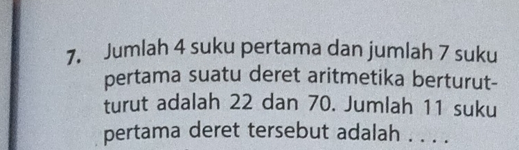 Jumlah 4 suku pertama dan jumlah 7 suku 
pertama suatu deret aritmetika berturut- 
turut adalah 22 dan 70. Jumlah 11 suku 
pertama deret tersebut adalah . . . .