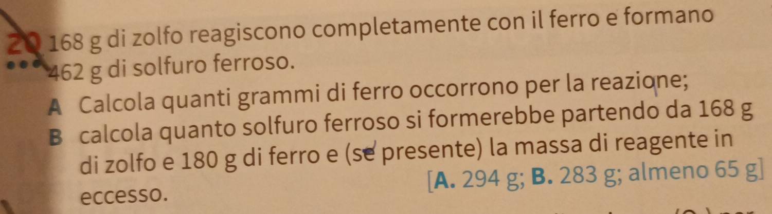 2 0 168 g di zolfo reagiscono completamente con il ferro e formano
462 g di solfuro ferroso.
A Calcola quanti grammi di ferro occorrono per la reazione;
B calcola quanto solfuro ferroso si formerebbe partendo da 168 g
di zolfo e 180 g di ferro e (se presente) la massa di reagente in
eccesso. [A. 294 g; B. 283 g; almeno 65 g ]