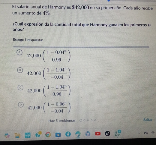 El salario anual de Harmony es $42,000 en su primer año. Cada año recibe
un aumento de 4%.
¿Cuál expresión da la cantidad total que Harmony gana en los primeros n
años?
Escoge 1 respuesta:
42,000( (1-0.04^n)/0.96 )
42,000( (1-1.04^n)/-0.04 )
42,000( (1-1.04^n)/0.96 )
42,000( (1-0.96^n)/-0.04 )
Haz 5 problemas Saltar