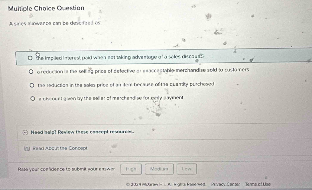 sales allowance can be described as:
the implied interest paid when not taking advantage of a sales discount
a reduction in the selling price of defective or unacceptable merchandise sold to customers
the reduction in the sales price of an item because of the quantity purchased
a discount given by the seller of merchandise for early payment
Need help? Review these concept resources.
Read About the Concept
Rate your confidence to submit your answer. High Medium Low
2024 McGraw Hill. All Rights Reserved. Privacy Center Terms of Use