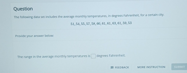 Question 
The following data set includes the average monthly temperatures, in degrees Fahrenheit, for a certain city.
51, 54, 55, 57, 58, 60, 61, 61, 63, 61, 59, 53
Provide your answer below: 
The range in the average monthly temperatures is □ degrees Fahrenheit. 
FEEDBACK MORE INSTRUCTION SUBMIT