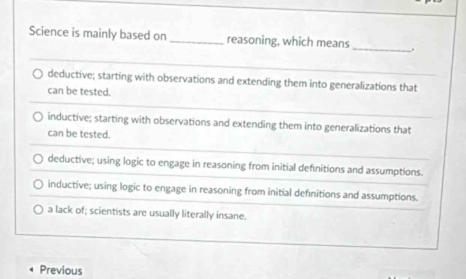 Science is mainly based on_ reasoning, which means _.
deductive; starting with observations and extending them into generalizations that_
can be tested.
inductive; starting with observations and extending them into generalizations that
can be tested.
deductive; using logic to engage in reasoning from initial definitions and assumptions.
inductive; using logic to engage in reasoning from initial definitions and assumptions.
a lack of; scientists are usually literally insane.
Previous